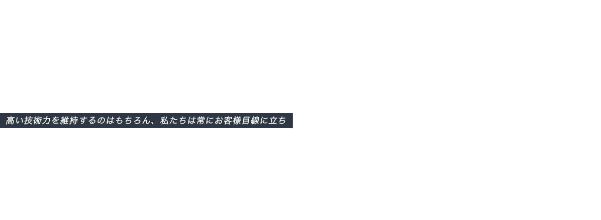 高い技術力を維持するのはもちろん、私たちは常にお客様目線に立ち